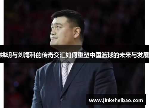 姚明与刘海科的传奇交汇如何重塑中国篮球的未来与发展