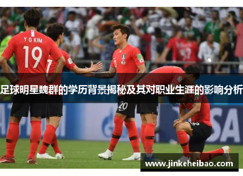 足球明星魏群的学历背景揭秘及其对职业生涯的影响分析